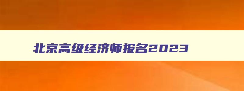 北京高级经济师报名2023,北京高级经济师考试成绩公布时间