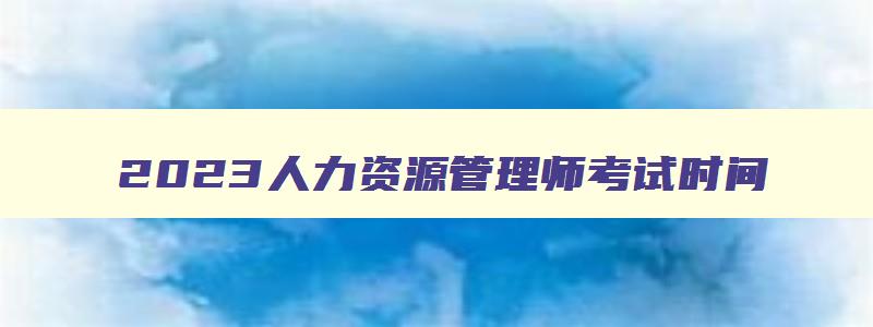 2023人力资源管理师考试时间,2023年人力资源管理师报名截止时间