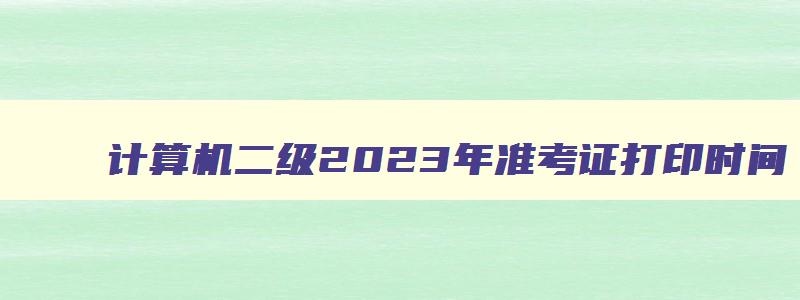 计算机二级2023年准考证打印时间,2023计算机二级考试准考证打印时间