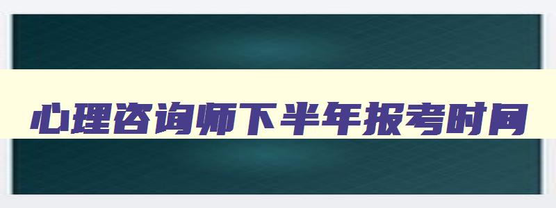 心理咨询师下半年报考时间,2023年报考心理咨询师什么时间报名呢