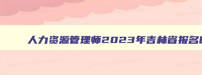 人力资源管理师2023年吉林省报名时间