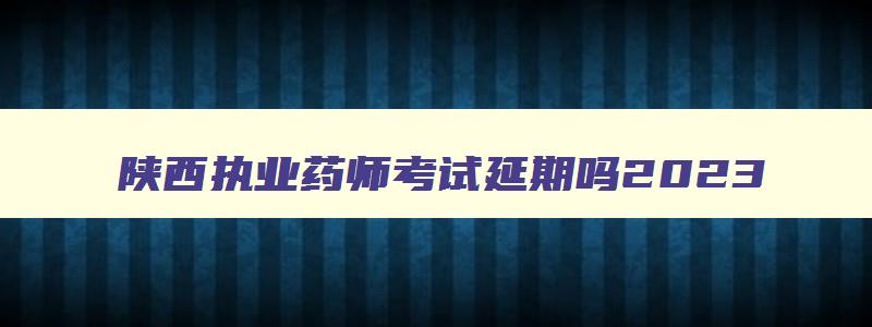 陕西执业药师考试延期吗2023,陕西执业药师考试会延期