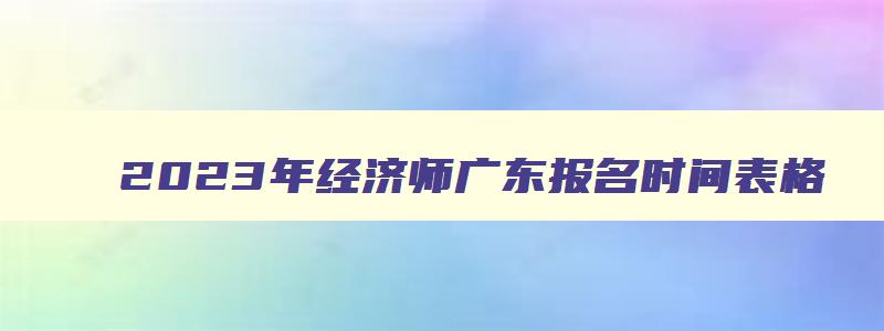 2023年经济师广东报名时间表格,2023年经济师广东报名时间表