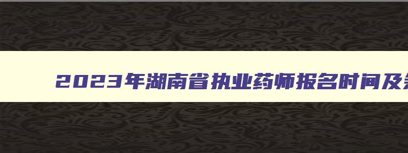 2023年湖南省执业药师报名时间及条件,2023年湖南省执业药师报名时间