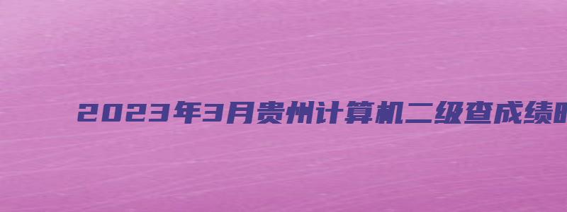 2023年3月贵州计算机二级查成绩时间在什么时候？预测（贵州2023年3月计算机二级成绩查询）