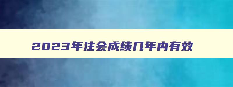 2023年注会成绩几年内有效（2023年注册会计师）