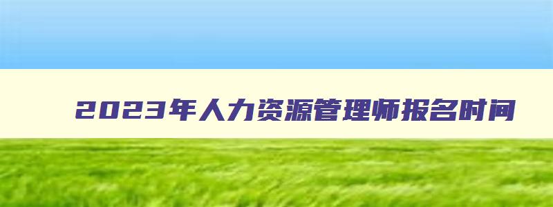 2023年人力资源管理师报名时间（河南省2023年人力资源管理师报名时间）