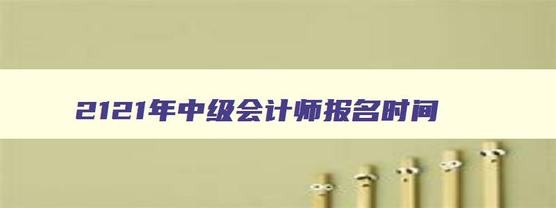 2121年中级会计师报名时间,21年中级会计师考试报名时间