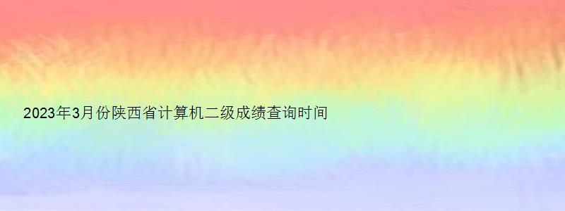 2023年3月份陕西省计算机二级成绩查询时间预测：5月中上旬（陕西2023年3月计算机二级成绩查询）