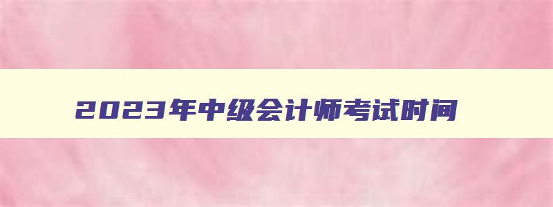 2023年中级会计师考试时间,22023年中级会计考试时间