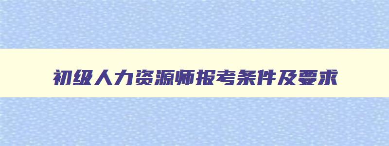 初级人力资源师报考条件及要求,初级人力资源师报考条件