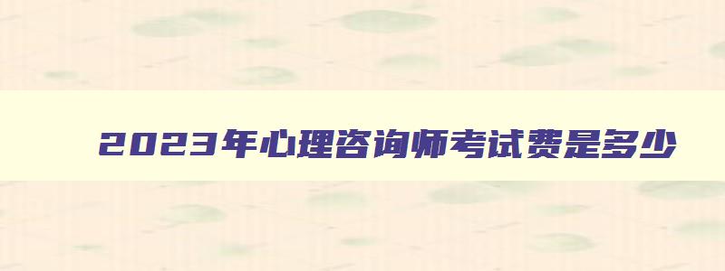 2023年心理咨询师考试费是多少（2023年心理咨询师考试费用）