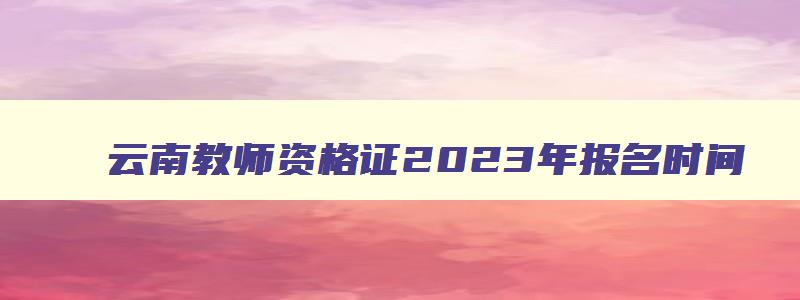 云南教师资格证2023年报名时间