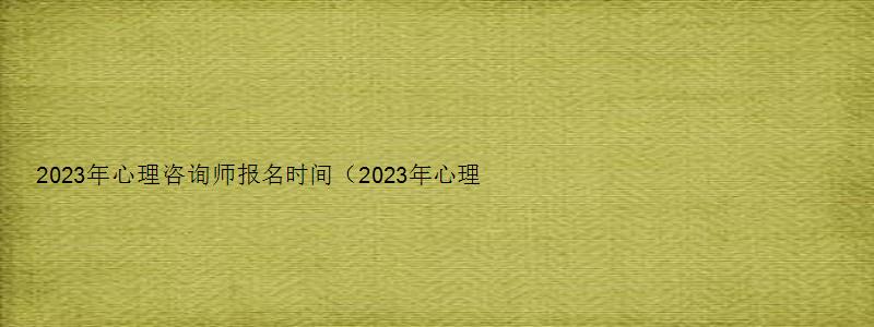 2023年心理咨询师报名时间（2023年心理咨询师报名时间和考试时间）