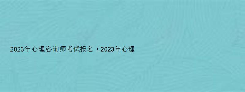 2023年心理咨询师考试报名（2023年心理咨询师考试报名时间）