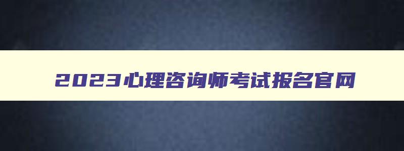 2023心理咨询师考试报名官网,2023心理咨询师证书报名入口