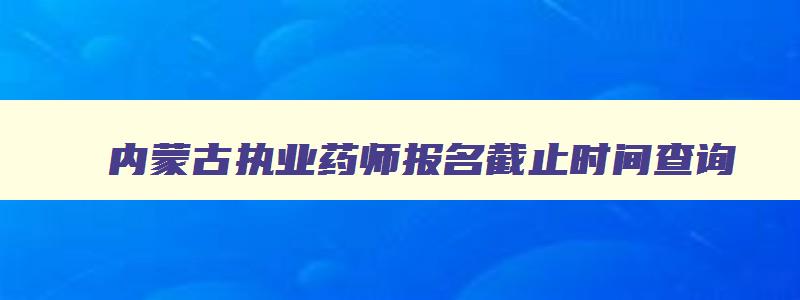 内蒙古执业药师报名截止时间查询,内蒙古执业药师报名截止时间