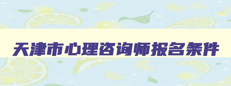 天津市心理咨询师报名条件,天津市心理咨询师报名