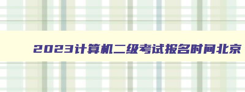 2023计算机二级考试报名时间北京,2023计算机二级北京考试时间