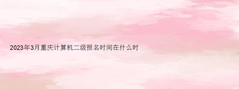 2023年3月重庆计算机二级报名时间在什么时候呢？2月16日至3月8日（重庆2023年3月计算机二级考试报名时间）