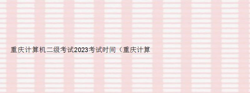 重庆计算机二级考试2023考试时间（重庆计算机二级考试2023考试时间表）