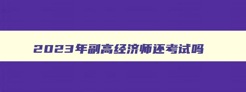 2023年副高经济师还考试吗,2023年副高级经济师