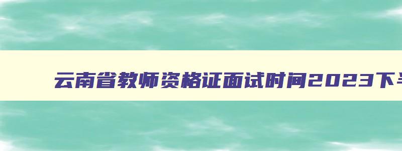 云南省教师资格证面试时间2023下半年,云南省教资面试考试时间2023下半年