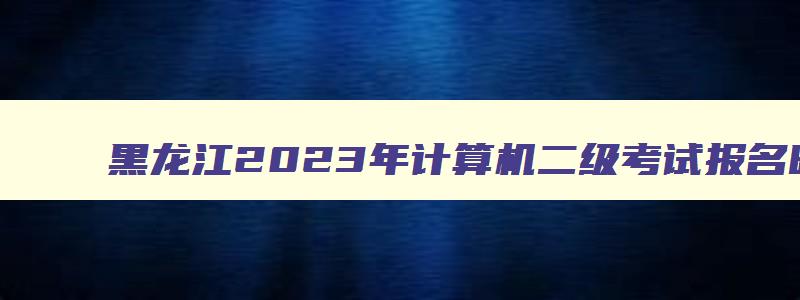 黑龙江2023年计算机二级考试报名时间