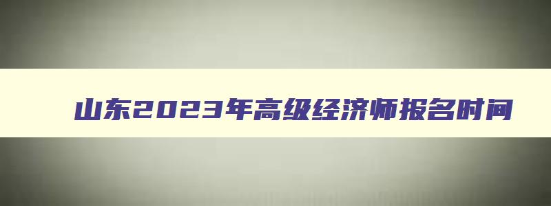 山东2023年高级经济师报名时间