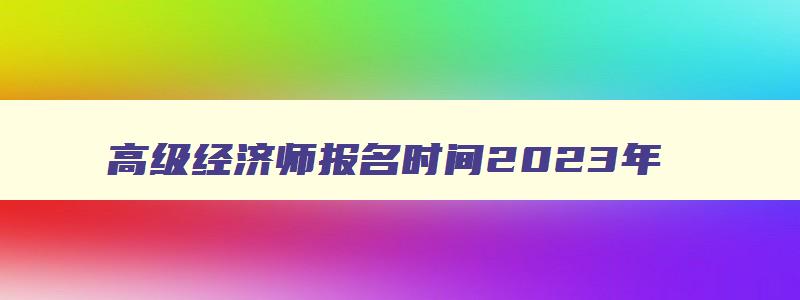 高级经济师报名时间2023年,2023年高级经济师报名入口官网