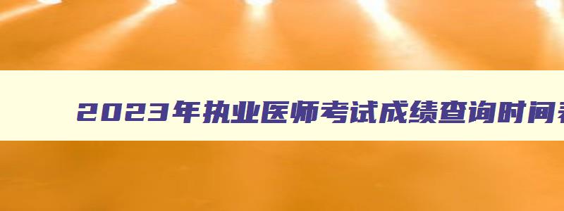 2023年执业医师考试成绩查询时间表下载,2023年执业医师考试成绩查询时间表