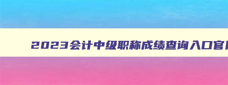 2023会计中级职称成绩查询入口官网,2023会计中级职称成绩查询