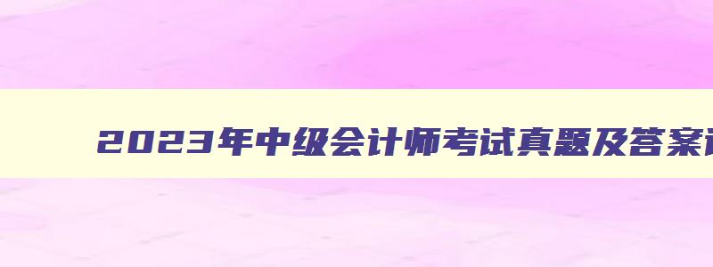 2023年中级会计师考试真题及答案详解图片,2023年中级会计师考试真题及答案