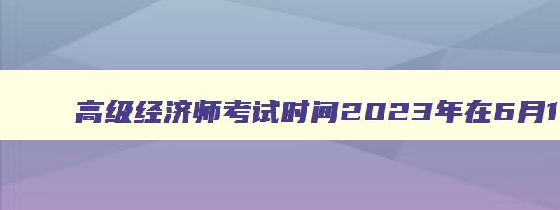 高级经济师考试时间2023年在6月18日（高级经济师考试时间2023年在6月18日考试）