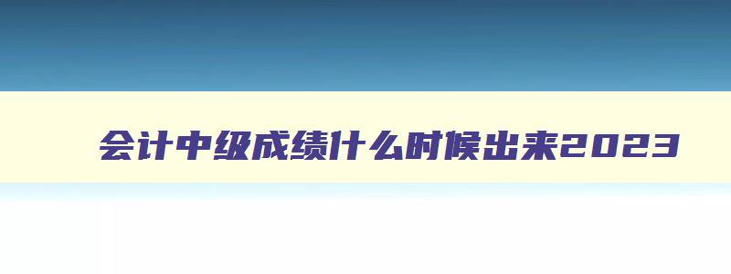 会计中级成绩什么时候出来2023