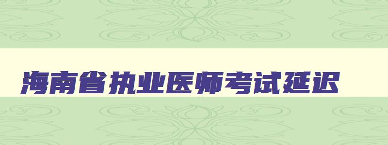 海南省执业医师考试延迟,海南省执业医师考试