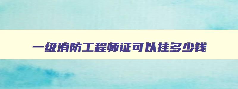 一级消防工程师证可以挂多少钱,一级消防工程师证可以挂多少钱