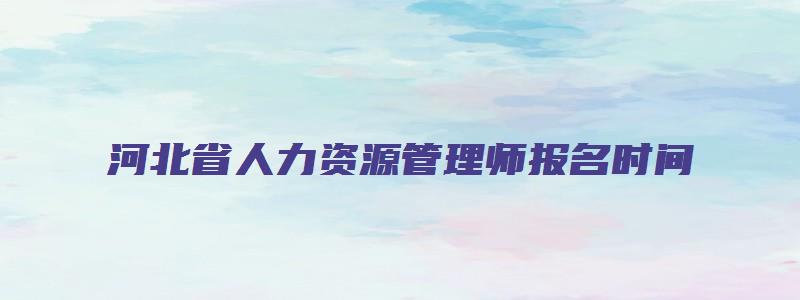 河北省人力资源管理师报名时间（河北省人力资源管理师报名时间2023年）