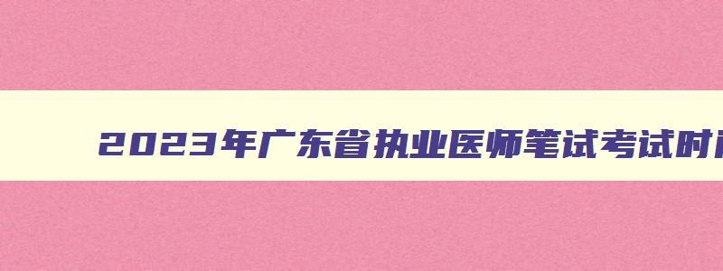 2023年广东省执业医师笔试考试时间,广东执医考试成绩什么时候出来