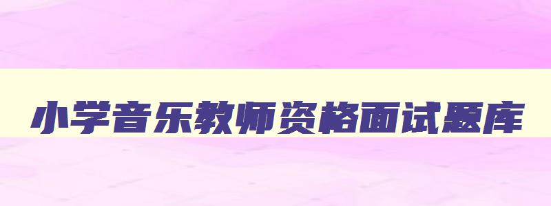 小学音乐教师资格面试题库,2023下小学音乐教资面试真题