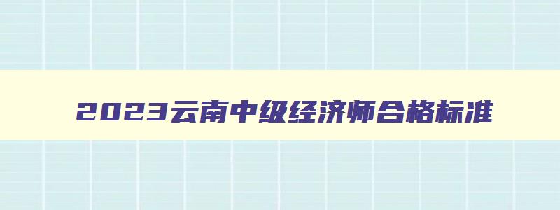 2023云南中级经济师合格标准