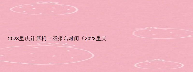 2023重庆计算机二级报名时间（2023重庆计算机二级报名时间及考试）