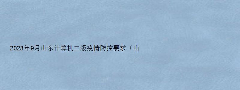 2023年9月山东计算机二级疫情防控要求（山东省计算机二级2023年3月考试报名时间）