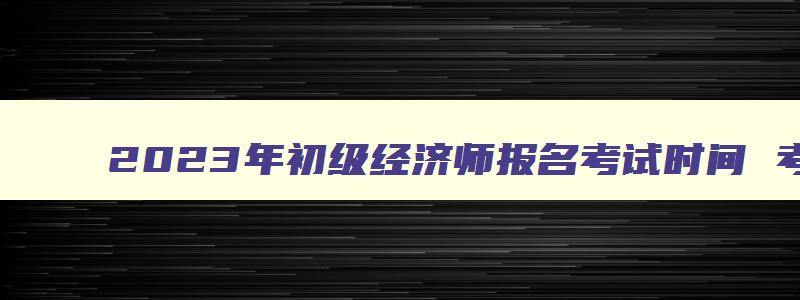 2023年初级经济师报名考试时间