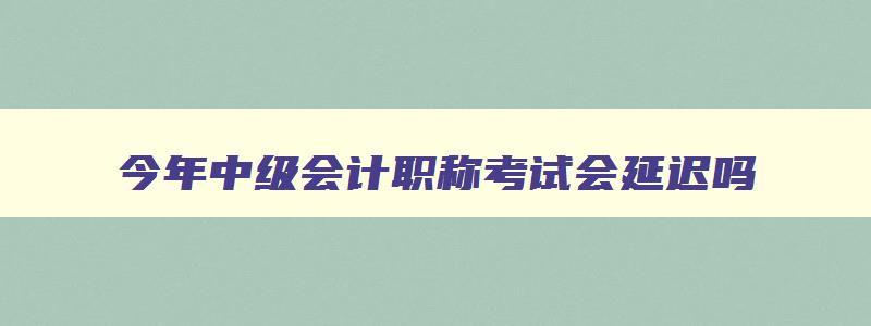 今年中级会计职称考试会延迟吗,今年中级会计职称考试