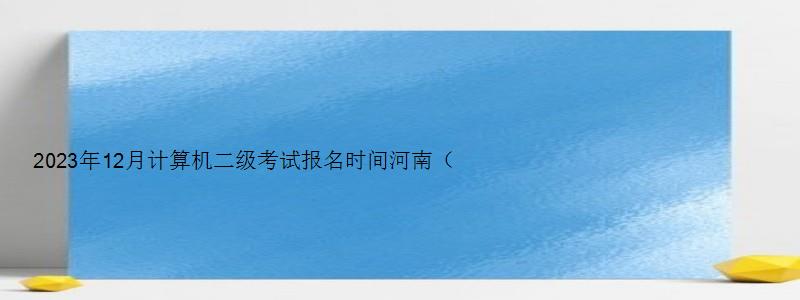 2023年12月计算机二级考试报名时间河南（2023河南计算机二级12月报名时间）