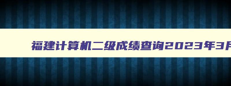 福建计算机二级成绩查询2023年3月,福建省计算机二级查询成绩