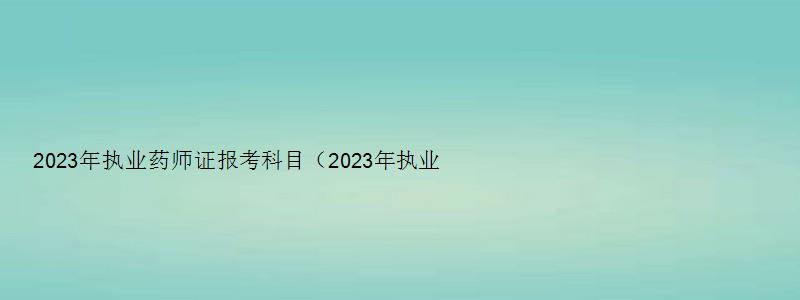 2023年执业药师证报考科目（2023年执业药师证报考科目有哪些）