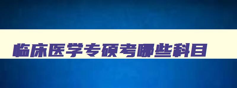 临床医学专硕考哪些科目,临床医学专硕报考专业