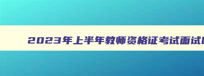 2023年上半年教师资格证考试面试时间,2023教师资格证考试上半年面试时间